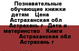 Познавательные обучающие книжки детям › Цена ­ 200 - Астраханская обл., Астрахань г. Дети и материнство » Книги, CD, DVD   . Астраханская обл.,Астрахань г.